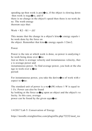 speeding up then work is posi�ve, if the object is slowing down
then work is nega�ve, and if
there is no change in the object's speed then there is no work do
ne. The work‐energy
theorem says that:
Work = K2 ‐ K1 = △U
This means that the change in a object's kine�c energy equals t
he work done by the force on
the object. Remember that kine�c energy equals 1/2mv2.
Power
Power is the rate at which work is done, so power is analyzing t
he work being done over �me.
Just as there is average velocity and instantaneous velocity, ther
e is average power and
instantaneous power. To find average power, you look at the cha
nge in work over a �me
period:
For instantaneous power, you take the deriva�ve of work with r
espect to �me:
The standard unit of power is a wa� (W) where 1 W is equal to
1 J/s. Power can also be found
by looking at the force ac�ng upon an object and the object's ve
locity. In this case, average
power can be found by the given equa�on:
1/4/2017 Lab 5: Conservation of Energy
https://moodle.straighterline.com/pluginfile.php/72232/mod_res
 