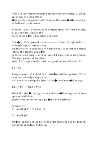 This is a very useful principle because now the energy of an obj
ect at any two moments in
�me can be compared! Let's examine this quan�ta�vely using t
he ball and Earth system.
Problem: A ball of mass, m, is dropped from rest from a height,
h, of 3 meters. What is the
ball's speed a�er it has fallen 2 meters?
Solu�on: If the ground is chosen as a reference height (where t
he height equals zero meters),
the two states to consider are when the ball is at rest at 3 meters
above the ground, and a�er
is has fallen 2 meters, or it is located 1 meter above the ground.
The total energy of the first
state, E1, is equal to the total energy of the second state, E2:
E1 = E2
Energy converted to heat by air fric�on will be ignored. This m
eans that the only energies the
ball can have during the drop is kine�c and poten�al energy:
KE1 + PE1 = KE2 + PE2
When the kine�c energy states and poten�al energy states are r
eplaced with their
equivalents the following equa�on can be derived:
½ mball v1
2 + mball gh1` = ½ mball v2
2 + mball gh2
No�ce the mass of the ball is in every term and can be divided
out of the equa�on. In E1, the
 