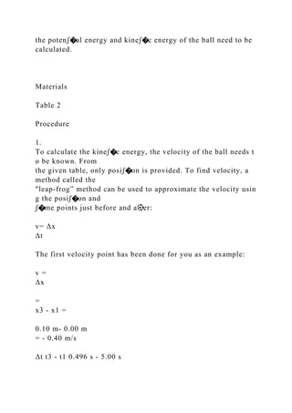 the potenꭍ�al energy and kineꭍ�c energy of the ball need to be
calculated.
Materials
Table 2
Procedure
1.
To calculate the kineꭍ�c energy, the velocity of the ball needs t
o be known. From
the given table, only posiꭍ�on is provided. To find velocity, a
method called the
"leap‐frog” method can be used to approximate the velocity usin
g the posiꭍ�on and
ꭍ�me points just before and a⚽er:
v= Δx
Δt
The first velocity point has been done for you as an example:
v =
Δx
=
x3 ‐ x1 =
0.10 m‐ 0.00 m
= ‐ 0.40 m/s
Δt t3 ‐ t1 0.496 s ‐ 5.00 s
 