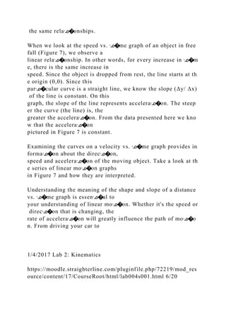 the same relaᣊ�onships.
When we look at the speed vs. ᣊ�me graph of an object in free
fall (Figure 7), we observe a
linear relaᣊ�onship. In other words, for every increase in ᣊ�m
e, there is the same increase in
speed. Since the object is dropped from rest, the line starts at th
e origin (0,0). Since this
parᣊ�cular curve is a straight line, we know the slope (Δy/ Δx)
of the line is constant. On this
graph, the slope of the line represents acceleraᣊ�on. The steep
er the curve (the line) is, the
greater the acceleraᣊ�on. From the data presented here we kno
w that the acceleraᣊ�on
pictured in Figure 7 is constant.
Examining the curves on a velocity vs. ᣊ�me graph provides in
formaᣊ�on about the direcᣊ�on,
speed and acceleraᣊ�on of the moving object. Take a look at th
e series of linear moᣊ�on graphs
in Figure 7 and how they are interpreted.
Understanding the meaning of the shape and slope of a distance
vs. ᣊ�me graph is essenᣊ�al to
your understanding of linear moᣊ�on. Whether it's the speed or
direcᣊ�on that is changing, the
rate of acceleraᣊ�on will greatly influence the path of moᣊ�o
n. From driving your car to
1/4/2017 Lab 2: Kinematics
https://moodle.straighterline.com/pluginfile.php/72219/mod_res
ource/content/17/CourseRoot/html/lab004s001.html 6/20
 