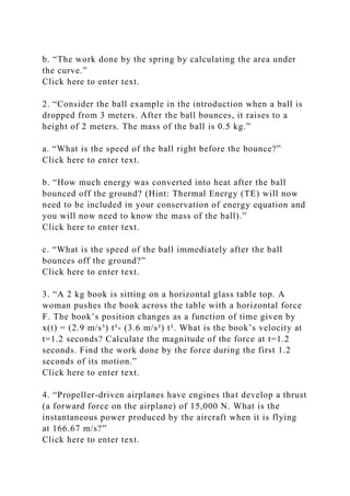 b. “The work done by the spring by calculating the area under
the curve.”
Click here to enter text.
2. “Consider the ball example in the introduction when a ball is
dropped from 3 meters. After the ball bounces, it raises to a
height of 2 meters. The mass of the ball is 0.5 kg.”
a. “What is the speed of the ball right before the bounce?”
Click here to enter text.
b. “How much energy was converted into heat after the ball
bounced off the ground? (Hint: Thermal Energy (TE) will now
need to be included in your conservation of energy equation and
you will now need to know the mass of the ball).”
Click here to enter text.
c. “What is the speed of the ball immediately after the ball
bounces off the ground?”
Click here to enter text.
3. “A 2 kg book is sitting on a horizontal glass table top. A
woman pushes the book across the table with a horizontal force
F. The book’s position changes as a function of time given by
x(t) = (2.9 m/s³) t³- (3.6 m/s²) t². What is the book’s velocity at
t=1.2 seconds? Calculate the magnitude of the force at t=1.2
seconds. Find the work done by the force during the first 1.2
seconds of its motion.”
Click here to enter text.
4. “Propeller-driven airplanes have engines that develop a thrust
(a forward force on the airplane) of 15,000 N. What is the
instantaneous power produced by the aircraft when it is flying
at 166.67 m/s?”
Click here to enter text.
 