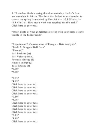 5. “A student finds a spring that does not obey Hooke’s Law
and stretches it 5.0 cm. The force that he had to use in order to
stretch the spring is modeled by Fx= 5.4 N + (-2.3 N/m²) x² +
(4.3 N/m³) x³. How much work was required for this task?”
Click here to enter text.
“Insert photo of your experimental setup with your name clearly
visible in the background:”
“Experiment 2: Conservation of Energy – Data Analysis”
“Table 2: Dropped Ball Data”
“Time (s)”
Ball Position (m)
Ball Velocity (m/s)
Potential Energy (J)
Kinetic Energy (J)
Total Energy (J)
“0.00”
“5.00”
“0.05”
“4.99”
Click here to enter text.
Click here to enter text.
Click here to enter text.
Click here to enter text.
“0.10”
“4.96”
Click here to enter text.
Click here to enter text.
Click here to enter text.
Click here to enter text.
“0.15”
“4.89”
Click here to enter text.
 