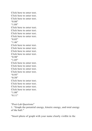 Click here to enter text.
Click here to enter text.
Click here to enter text.
“0.80”
“1.88”
Click here to enter text.
Click here to enter text.
Click here to enter text.
Click here to enter text.
“0.85”
“1.46”
Click here to enter text.
Click here to enter text.
Click here to enter text.
Click here to enter text.
“0.90”
“1.05”
Click here to enter text.
Click here to enter text.
Click here to enter text.
Click here to enter text.
“0.95”
“0.58”
Click here to enter text.
Click here to enter text.
Click here to enter text.
Click here to enter text.
“1.00”
“0.11”
“Post-Lab Questions”
1. “Graph the potential energy, kinetic energy, and total energy
of the ball.”
“Insert photo of graph with your name clearly visible in the
 