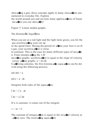 shooᣊ�ng a gun, these concepts apply to many situaᣊ�ons enc
ountered in everyday life. Explore
the world around you and see how many applicaᣊ�ons of linear
moᣊ�on you can idenᣊ�fy!
Figure 7: Linear moᾷon graphs.
The Kinema뙕c Equa뙕ons
When you are at a red light and the light turns green, you hit the
gas acceleraᣊ�ng your car up
to the speed limit. During the period of ᣊ�me your foot is on th
e gas, your acceleraᣊ�on is close
to constant. This is the case for many different types of moᣊ�o
n. From interpreᣊ�ng the 1‐D
moᣊ�on graphs, acceleraᣊ�on is equal to the slope of velocity
versus ᣊ�me graphs: a = dv/dt.
Uᣊ�lizing calculus, the first kinemaᣊ�c equaᣊ�on can be der
ived using the following process:
(dv/dt) = a
(dv) = a ∙ dt
Integrate both sides of the equaᣊ�on.
∫ dv = ∫ a ∙ dt
∫ dv = a ∫ dt
If a is constant, it comes out of the integral.
v = at + C
The constant of integraᣊ�on is equal to the iniᣊ�al velocity at
ᣊ�me zero. The resulᣊ�ng equaᣊ�on
 