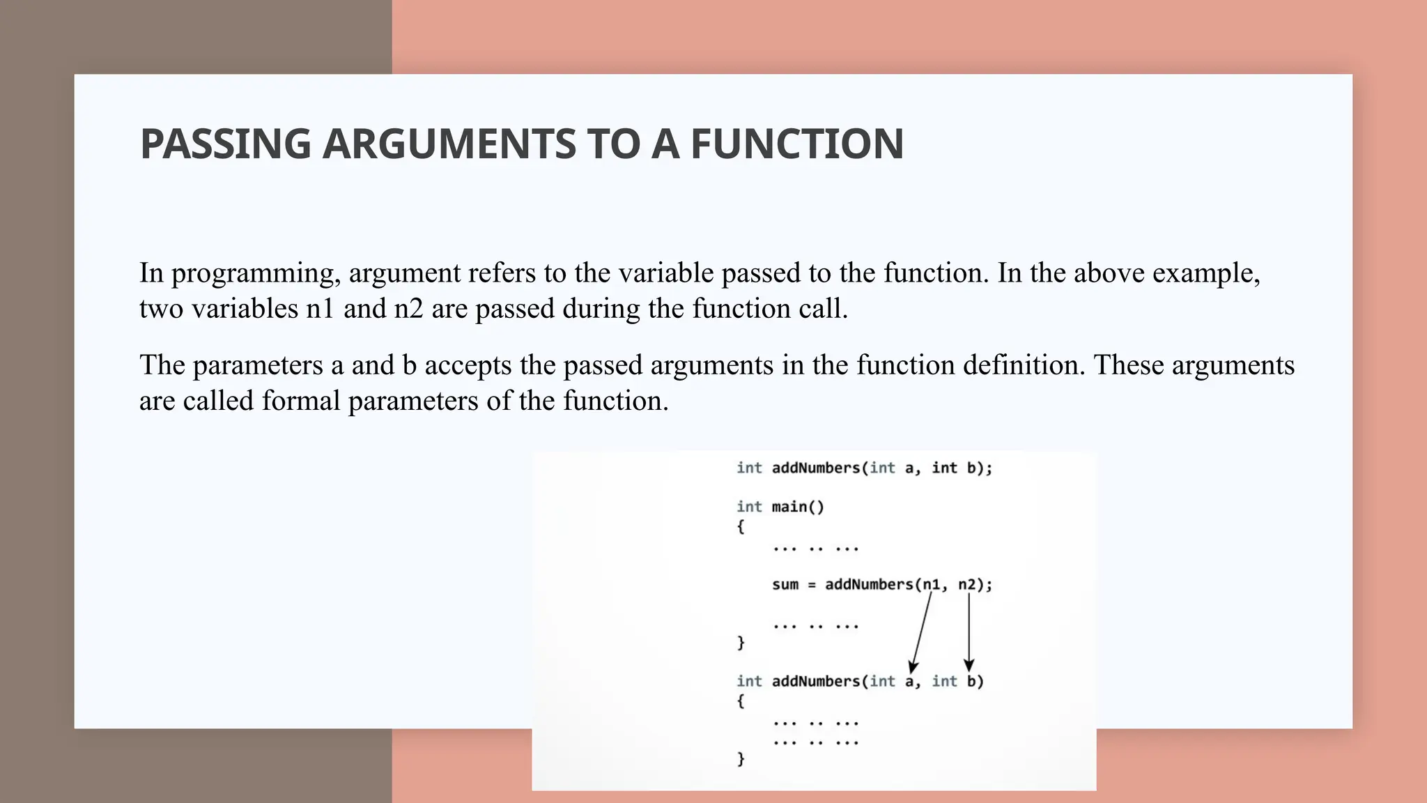 PASSING ARGUMENTS TO A FUNCTION
In programming, argument refers to the variable passed to the function. In the above example,
two variables n1 and n2 are passed during the function call.
The parameters a and b accepts the passed arguments in the function definition. These arguments
are called formal parameters of the function.
 