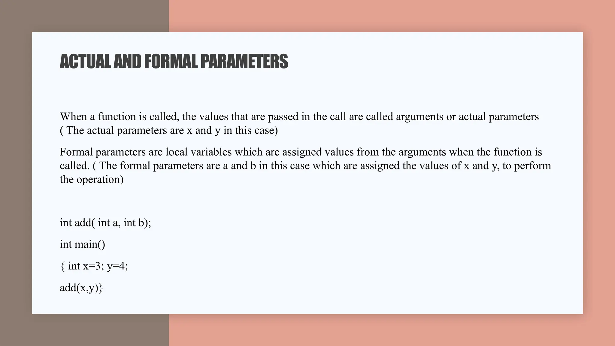 When a function is called, the values that are passed in the call are called arguments or actual parameters
( The actual parameters are x and y in this case)
Formal parameters are local variables which are assigned values from the arguments when the function is
called. ( The formal parameters are a and b in this case which are assigned the values of x and y, to perform
the operation)
int add( int a, int b);
int main()
{ int x=3; y=4;
add(x,y)}
ACTUALANDFORMALPARAMETERS
 