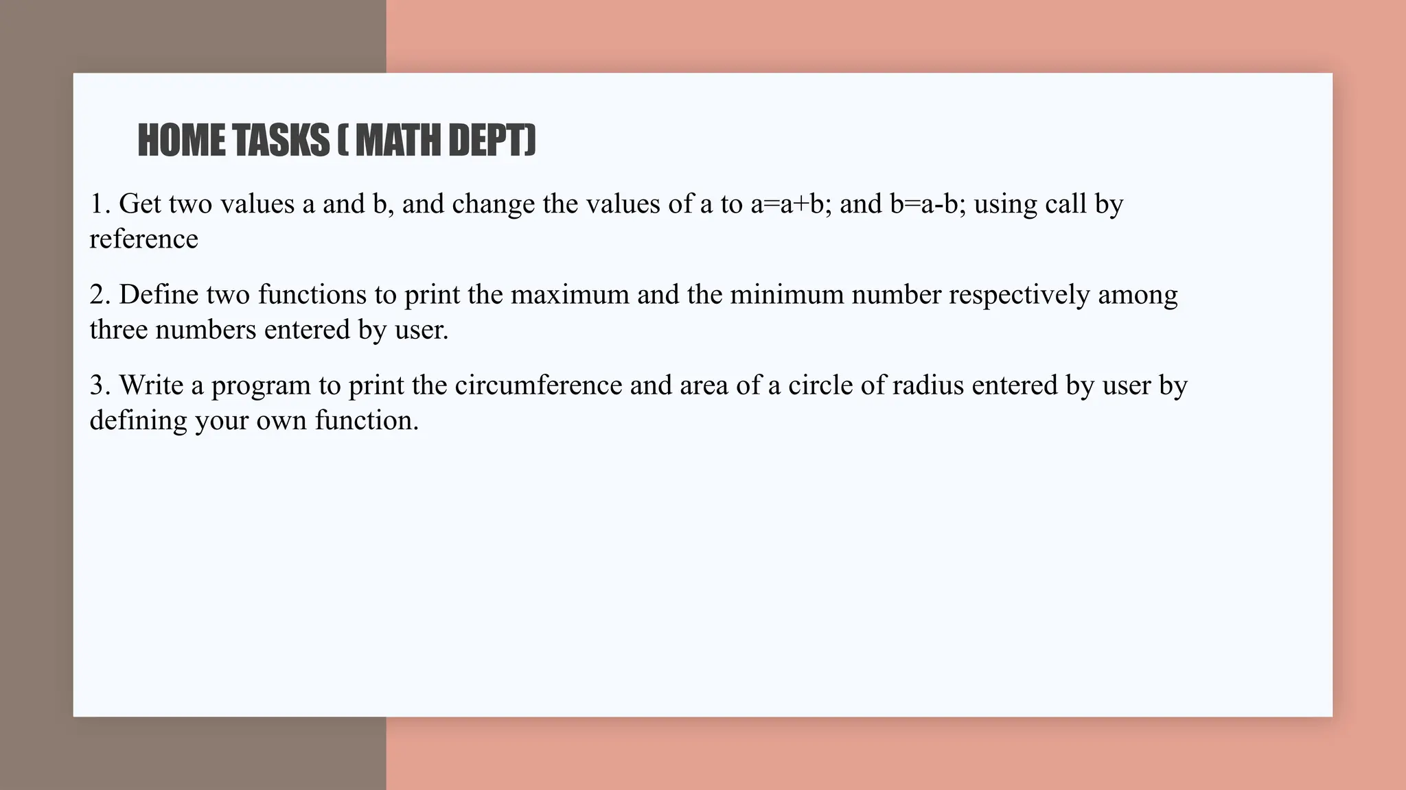 1. Get two values a and b, and change the values of a to a=a+b; and b=a-b; using call by
reference
2. Define two functions to print the maximum and the minimum number respectively among
three numbers entered by user.
3. Write a program to print the circumference and area of a circle of radius entered by user by
defining your own function.
HOMETASKS(MATHDEPT)
 