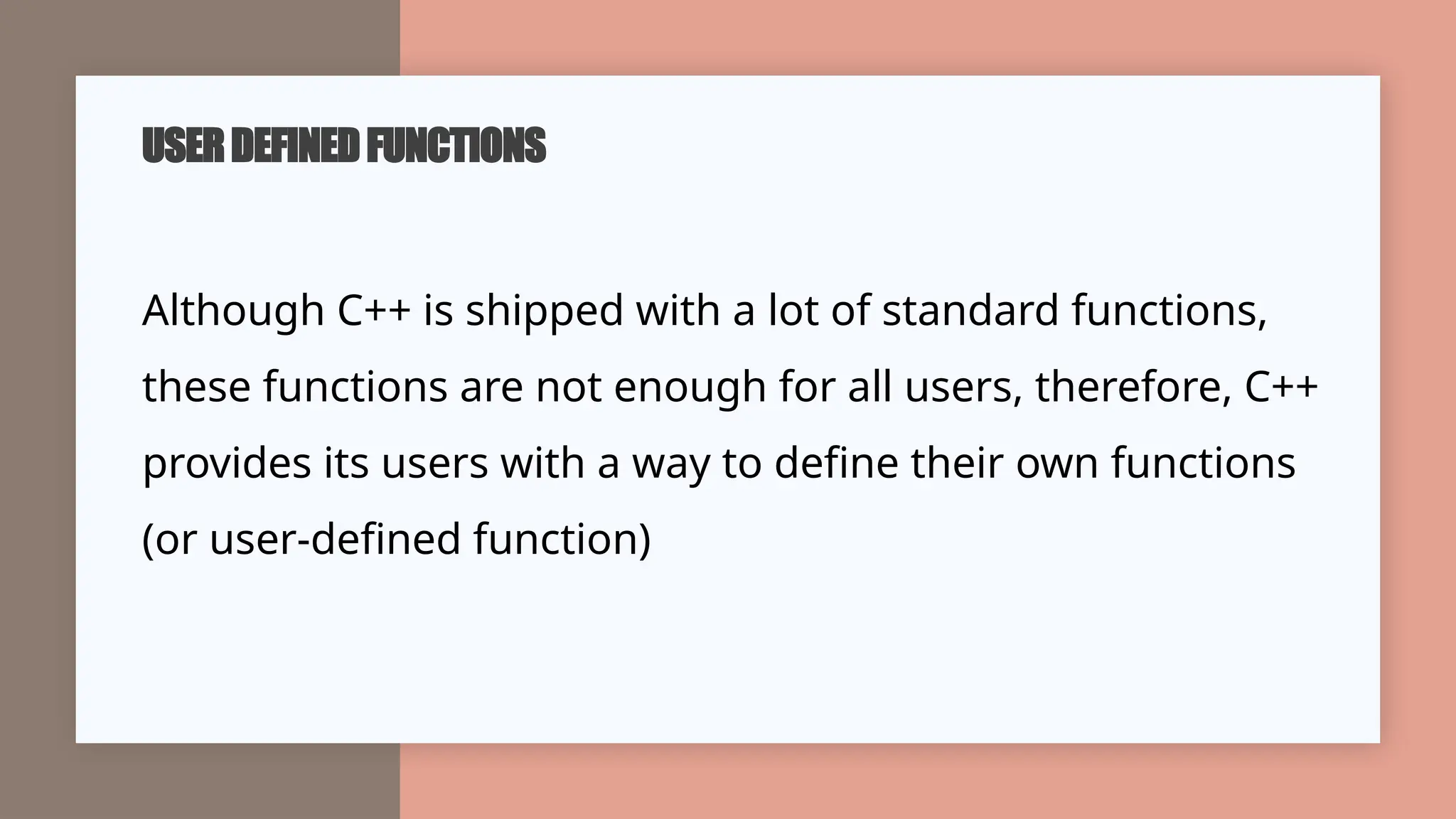 USERDEFINEDFUNCTIONS
Although C++ is shipped with a lot of standard functions,
these functions are not enough for all users, therefore, C++
provides its users with a way to define their own functions
(or user-defined function)
 