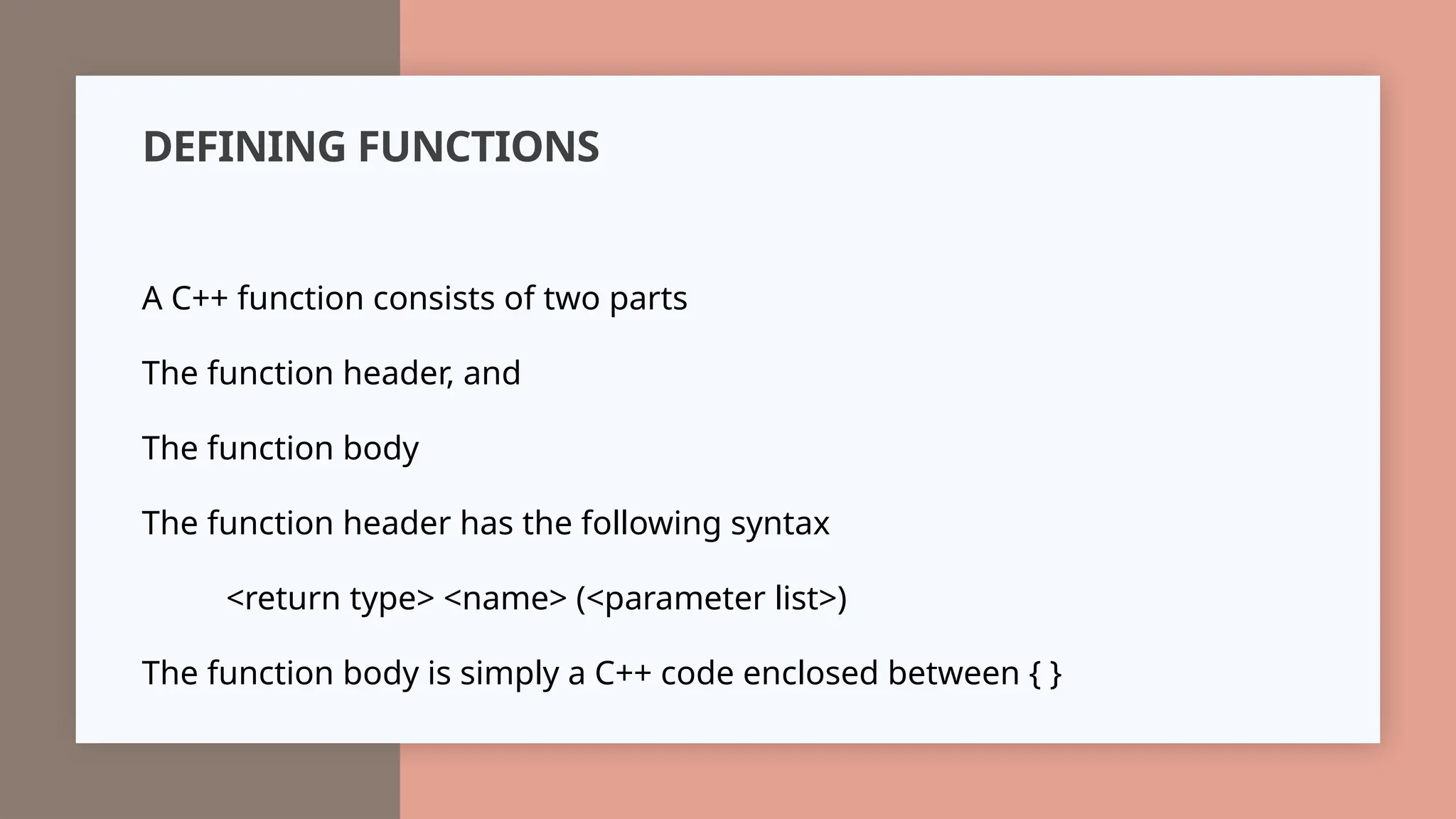 DEFINING FUNCTIONS
A C++ function consists of two parts
The function header, and
The function body
The function header has the following syntax
<return type> <name> (<parameter list>)
The function body is simply a C++ code enclosed between { }
 