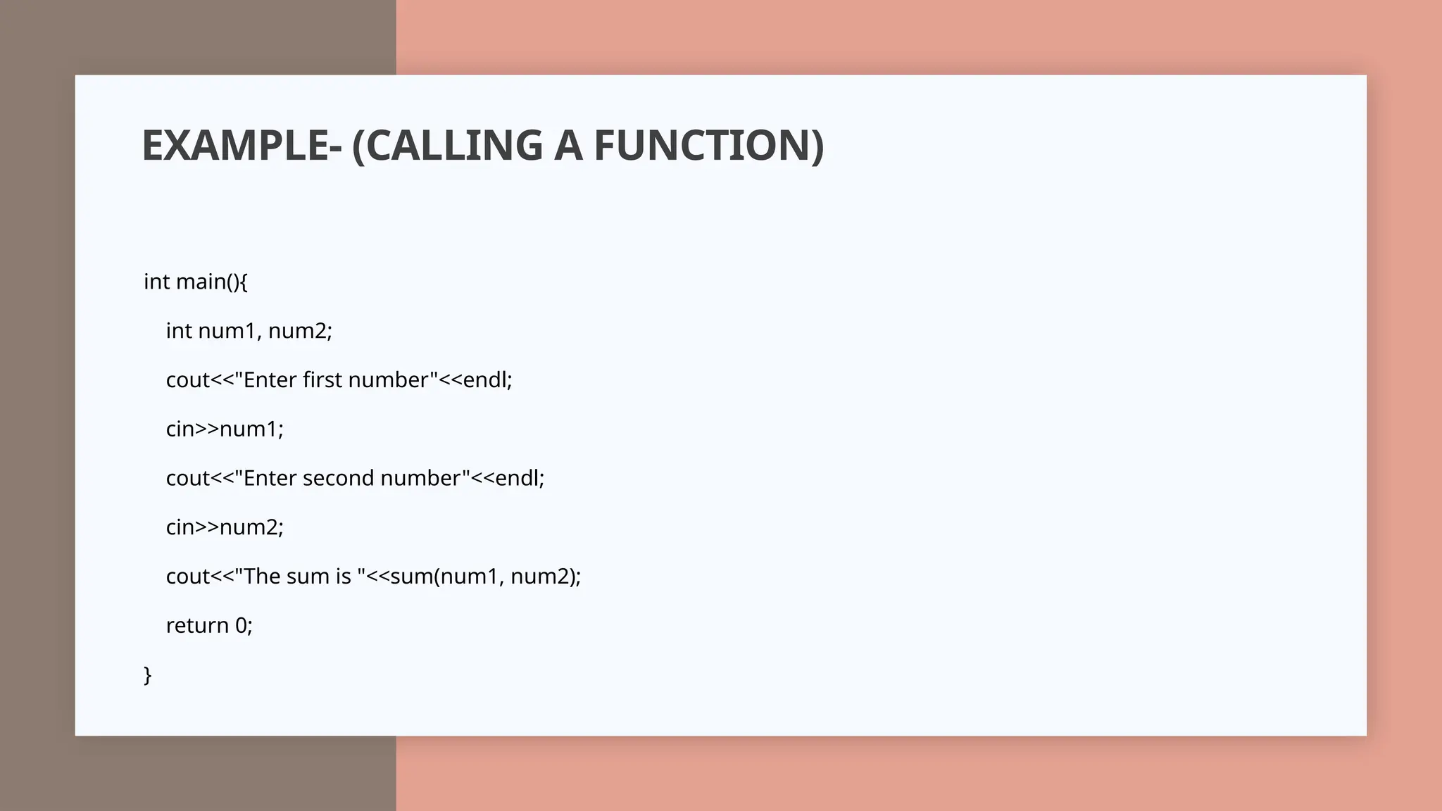EXAMPLE- (CALLING A FUNCTION)
int main(){
int num1, num2;
cout<<"Enter first number"<<endl;
cin>>num1;
cout<<"Enter second number"<<endl;
cin>>num2;
cout<<"The sum is "<<sum(num1, num2);
return 0;
}
 