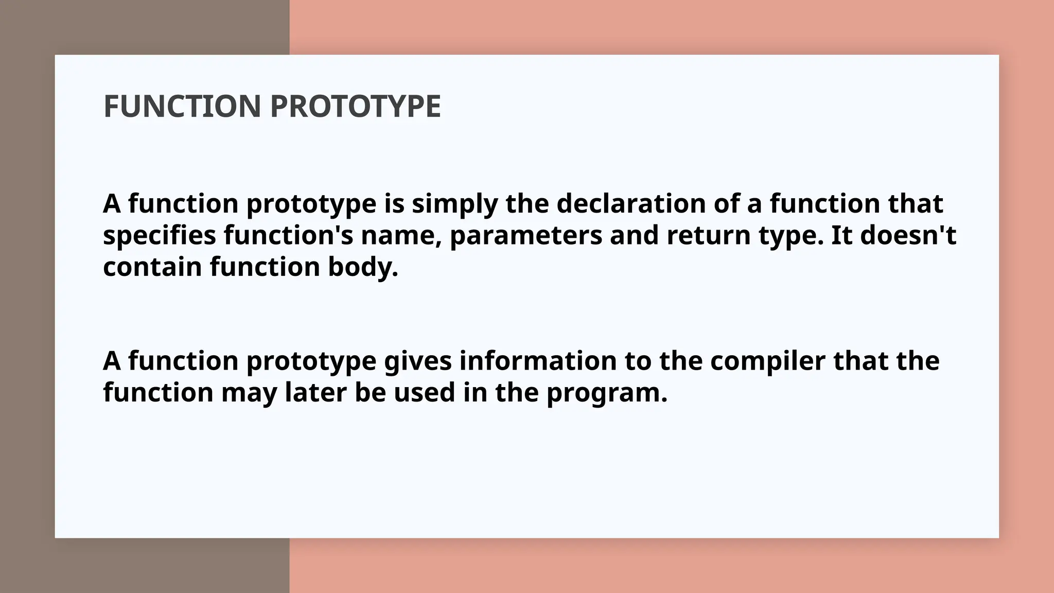 FUNCTION PROTOTYPE
A function prototype is simply the declaration of a function that
specifies function's name, parameters and return type. It doesn't
contain function body.
A function prototype gives information to the compiler that the
function may later be used in the program.
 
