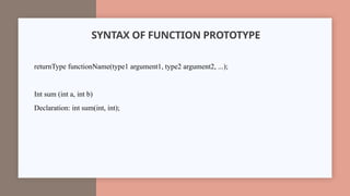 SYNTAX OF FUNCTION PROTOTYPE
returnType functionName(type1 argument1, type2 argument2, ...);
Int sum (int a, int b)
Declaration: int sum(int, int);
 