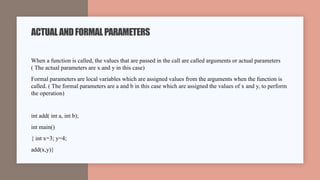 When a function is called, the values that are passed in the call are called arguments or actual parameters
( The actual parameters are x and y in this case)
Formal parameters are local variables which are assigned values from the arguments when the function is
called. ( The formal parameters are a and b in this case which are assigned the values of x and y, to perform
the operation)
int add( int a, int b);
int main()
{ int x=3; y=4;
add(x,y)}
ACTUALANDFORMALPARAMETERS
 