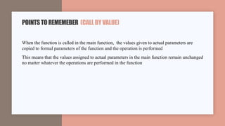 When the function is called in the main function, the values given to actual parameters are
copied to formal parameters of the function and the operation is performed
This means that the values assigned to actual parameters in the main function remain unchanged
no matter whatever the operations are performed in the function
POINTSTOREMEMEBER (CALLBYVALUE)
 