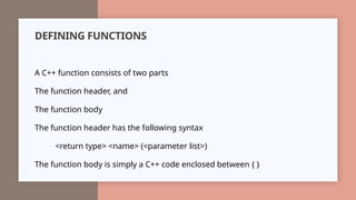 DEFINING FUNCTIONS
A C++ function consists of two parts
The function header, and
The function body
The function header has the following syntax
<return type> <name> (<parameter list>)
The function body is simply a C++ code enclosed between { }
 