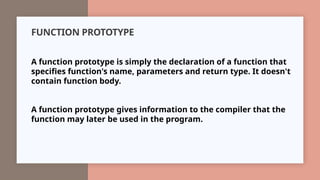 FUNCTION PROTOTYPE
A function prototype is simply the declaration of a function that
specifies function's name, parameters and return type. It doesn't
contain function body.
A function prototype gives information to the compiler that the
function may later be used in the program.
 