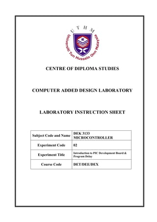 CENTRE OF DIPLOMA STUDIES



COMPUTER ADDED DESIGN LABORATORY



   LABORATORY INSTRUCTION SHEET



                        DEK 3133
Subject Code and Name
                        MICROCONTROLLER

  Experiment Code       02

                        Introduction to PIC Development Board &
   Experiment Title     Program Delay

    Course Code         DET/DEE/DEX
 