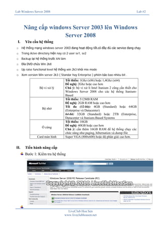 Lab Windows Server 2008

Lab #2

Nâng cấp windows Server 2003 lên Windows
Server 2008
I.

Yêu cầu hệ thống

o

Hệ thống mạng windows server 2003 đang hoạt động tốt.có đầy đủ các service đang chạy

o

Trong Acive directory hiện nay có 2 user sv1, sv2

o

Backup lại hệ thống trước khi làm

o

Đĩa DVD chứa Win 2k8

o

Up raise functional level hệ thống win 2k3 khỏi mix mode

o Xem version Win server 2k3 ( Standar hay Enterprise ) phiên bảo bao nhiêu bit .

Bộ vi xử lý

Bộ nhớ

Ổ cứng
Card màn hình

II.

Tối thiểu: 1Ghz (x86) hoặc 1,4Ghz (x64)
Đề nghị: 2Ghz hoặc cao hơn
Chú ý: bộ vi xử lí Intel Itanium 2 cũng cần thiết cho
Windows Server 2008 cho các hệ thống ItaniumBased
Tối thiểu: 512MB RAM
Đề nghị: 2GB RAM hoặc cao hơn
Tối đa (32-bit): 4GB (Standard) hoặc 64GB
(Enterprise và Datacenter)
64-bit: 32GB (Standard) hoặc 2TB (Enterprise,
Datacenter và Itanium-Based Systems
Tối thiểu: 10GB
Đề nghị: 40GB hoặc cao hơn
Chú ý: cần thêm 16GB RAM để hệ thống chạy các
chức năng như paging, hibernation và dump file
Super VGA (800x600) hoặc độ phân giải cao hơn.

Tiến hành nâng cấp
Bước 1: Kiểm tra hệ thống

LiveClub Hoa Sen
www.liveclubhoasen.net

 
