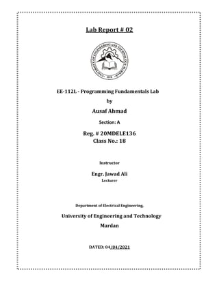 Lab Report # 02
EE-112L - Programming Fundamentals Lab
by
Ausaf Ahmad
Section: A
Reg. # 20MDELE136
Class No.: 18
Instructor
Engr. Jawad Ali
Lecturer
Department of Electrical Engineering,
University of Engineering and Technology
Mardan
DATED: 04/04/2021
 
