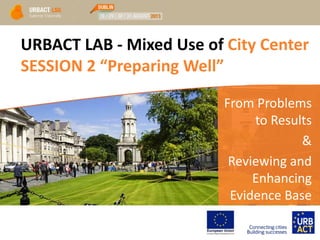 URBACT LAB - Mixed Use of City Center
SESSION 2 “Preparing Well”
From Problems
to Results
&
Reviewing and
Enhancing
Evidence Base
 