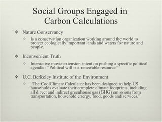 Social Groups Engaged in
          Carbon Calculations
 Nature Conservancy
      Is a conservation organization working around the world to
       protect ecologically important lands and waters for nature and
       people.

 Inconvenient Truth
      Interactive movie extension intent on pushing a specific political
       agenda - “Political will is a renewable resource”

 U.C. Berkeley Institute of the Environment
      “The CoolClimate Calculator has been designed to help US
       households evaluate their complete climate footprints, including
       all direct and indirect greenhouse gas (GHG) emissions from
       transportation, household energy, food, goods and services.”
 