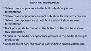 6
RESULTS AND INTERPRETATION
Yellow colour appearance in the butt only show glucose
fermentation.
Yellow colour appearance in slant only show lactose fermentation.
Yellow color appearance in both butt and slant show sucrose
fermentation.
Black precipitate formation at the bottom of the test tube show
H2S production.
Cracks in the media or appearance of holes in the media shows gas
production.
Appearance of dark red color in slant indicate protein catabolism.
 