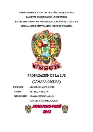UNIVERSIDAD NACIONAL SAN CRISTÓBAL DE HUAMANGA
FACULTAD DE CIENCIAS DE LA EDUCACIÓN
ESCUELA DE FORMACIÓN PROFESIONAL EDUCACIÓN SECUNDARIA
ESPECIALIDAD DE MATEMÁTICA FÍSICA E INFOMATICA
PROPAGACIÓN DE LA LUZ
(CÁMARA OSCURA)
PROFESOR : KLEVER JANAMPA QUISPE
CURSO : FS - 441/ FÍSICA IV
INTEGRANTES : LOAYZA GUZMÁN, Alfredo
: LLACCTARIMAY PILLACA, Saúl
 