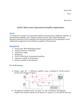 Katrina Little
Sean S.
Electronics II
Lab #2: More Linear Operational Amplifier Applications
Goals:
To introduce the concepts of an operational amplifier (op-amp) used as a difference amplifier, an
instrumentation amplifier, and a voltage-to-current converter. Data collected during this
laboratory experiment will be compared to the theoretical equations for the appropriate circuits.
Additionally an application for the difference amplifier will be presented.
Equipment:
 Oscilloscope: DPO 4034B Mixed Signal
 Function Generator: AFG3022B
 Triple Power supply
 Breadboard
 TL081-TL084 family of operational amplifiers
 Capacitors available in the laboratory
 Resistors available in the laboratory
Pre-Laboratory:
a) Design a gain Ad = 2 difference amplifier using a minimum of 1k-ohm resistors
and the circuit diagram in Figure 3.
b) The difference amplifier needs two inputs V1 and V2.Simulate this difference
amplifier time transient response for an input for V1 equal to a 1.0 volt 200 Hz sine wave
 