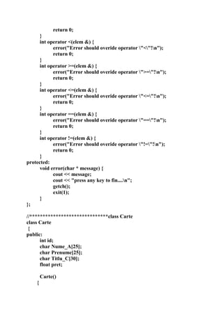 return 0;
}
int operator <(elem &) {
error("Error should overide operator "<"!n");
return 0;
}
int operator >=(elem &) {
error("Error should overide operator ">="!n");
return 0;
}
int operator <=(elem &) {
error("Error should overide operator "<="!n");
return 0;
}
int operator ==(elem &) {
error("Error should overide operator "=="!n");
return 0;
}
int operator !=(elem &) {
error("Error should overide operator "!="!n");
return 0;
}
protected:
void error(char * message) {
cout << message;
cout << "press any key to fin....n";
getch();
exit(1);
}
};
//******************************class Carte
class Carte
{
public:
int id;
char Nume_A[25];
char Prenume[25];
char Titlu_C[30];
float pret;
Carte()
{
 