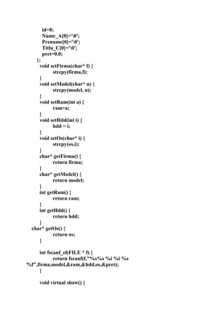 id=0;
Nume_A[0]='0';
Prenume[0]='0';
Titlu_C[0]='0';
pret=0.0;
};
void setFirma(char* f) {
strcpy(firma,f);
}
void setModel(char* n) {
strcpy(model, n);
}
void setRam(int a) {
ram=a;
}
void setHdd(int i) {
hdd = i;
}
void setOs(char* i) {
strcpy(os,i);
}
char* getFirma() {
return firma;
}
char* getModel() {
return model;
}
int getRam() {
return ram;
}
int getHdd() {
return hdd;
}
char* getOs() {
return os;
}
int fscanf_el(FILE * f) {
return fscanf(f,"%s%s %i %i %s
%f",firma,model,&ram,&hdd,os,&pret);
}
void virtual show() {
 