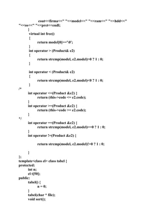 cout<<firma<<" "<<model<<" "<<ram<<" "<<hdd<<"
"<<os<<" "<<pret<<endl;
}
virtual int free()
{
return model[0]=='0';
}
int operator > (Product& e2)
{
return strcmp(model, e2.model)>0 ? 1 : 0;
}
int operator < (Product& e2)
{
return strcmp(model, e2.model)<0 ? 1 : 0;
}
/*
int operator <=(Product &e2) {
return (this->code <= e2.code);
}
int operator >=(Product &e2) {
return (this->code >= e2.code);
}
*/
int operator ==(Product &e2) {
return strcmp(model, e2.model)==0 ? 1 : 0;
}
int operator !=(Product &e2) {
return strcmp(model, e2.model)!=0 ? 1 : 0;
}
};
template<class el> class tabel {
protected:
int n;
el t[50];
public:
tabel() {
n = 0;
}
tabel(char * file);
void sort();
 