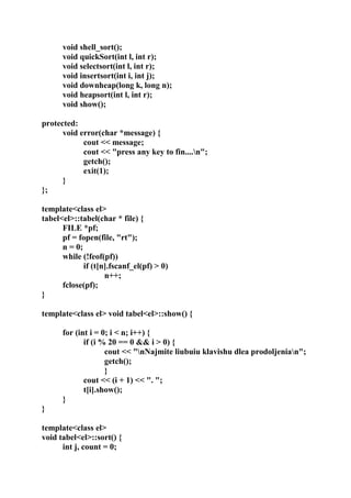 void shell_sort();
void quickSort(int l, int r);
void selectsort(int l, int r);
void insertsort(int i, int j);
void downheap(long k, long n);
void heapsort(int l, int r);
void show();
protected:
void error(char *message) {
cout << message;
cout << "press any key to fin....n";
getch();
exit(1);
}
};
template<class el>
tabel<el>::tabel(char * file) {
FILE *pf;
pf = fopen(file, "rt");
n = 0;
while (!feof(pf))
if (t[n].fscanf_el(pf) > 0)
n++;
fclose(pf);
}
template<class el> void tabel<el>::show() {
for (int i = 0; i < n; i++) {
if (i % 20 == 0 && i > 0) {
cout << "nNajmite liubuiu klavishu dlea prodoljenian";
getch();
}
cout << (i + 1) << ". ";
t[i].show();
}
}
template<class el>
void tabel<el>::sort() {
int j, count = 0;
 