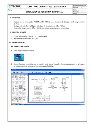 CONTROL CON S7 1200 DE SIEMENS
EDGAR CHACCA
Página 1 / 15
Tema :
SIMULACION DE FLUIDSIM Y TIA PORTAL
Código :
Semestre:
Grupo :
I. OBJETIVOS
- Trabajar con la el simulador PLCSIM del TIA PORTAL como herramienta de apoyo en la programación
de PLCs.
- Configurar la interfaz PG/PC para el trabajo de simulación en el TIA PORTAL
- Desarrollar programas en el TIA PORTAL que soluciones aplicaciones neumáticas.
II. EQUIPO A UTILIZAR
- PC con software TIA PORTAL V12 y FluidSim V3.6
- Software de apoyo EzOPC de FESTO.
III. PROCEDIMIENTO
PROGRAMA EN FLUIDSIM
1. Abrir la aplicación de FuidSim.
2. Armar el circuito neumático que se muestra en la figura. Todos los elementos que están en la imagen
se encuentran en la ventana de herramientas de FluidSIM.
 