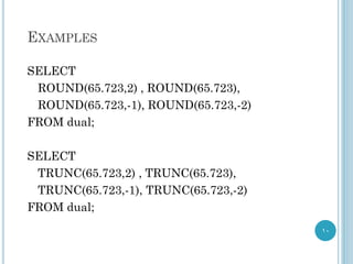 EXAMPLES
SELECT
ROUND(65.723,2) , ROUND(65.723),
ROUND(65.723,-1), ROUND(65.723,-2)
FROM dual;
SELECT
TRUNC(65.723,2) , TRUNC(65.723),
TRUNC(65.723,-1), TRUNC(65.723,-2)
FROM dual;
10
 