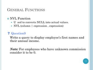 GENERAL FUNCTIONS
 NVL Function
 U sed to converts NULL into actual values.
 NVL (column | expression , expression)
 Question9
Write a query to display employee’s first names and
their annual income.
Note: For employees who have unknown commission
consider it to be 0.
16
 