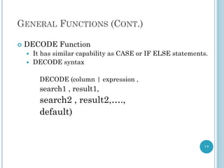 GENERAL FUNCTIONS (CONT.)
 DECODE Function
 It has similar capability as CASE or IF ELSE statements.
 DECODE syntax
DECODE (column | expression ,
search1 , result1,
search2 , result2,….,
default)
17
 