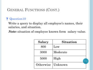 GENERAL FUNCTIONS (CONT.)
 Question10
Write a query to display all employee’s names, their
salaries, and situation.
Note: situation of employee known form salary value.
18
Situation
Salary
Low
800
Moderate
3000
High
5000
Unknown
Otherwise
 