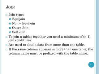 JOIN
20
 Join types
 Equijoin
 Non – Equijoin
 Outer Join
 Self Join
 To join n tables together you need a minimum of (n-1)
join conditions.
 Are used to obtain data from more than one table.
 If the same column appears in more than one table, the
column name must be prefixed with the table name.
 