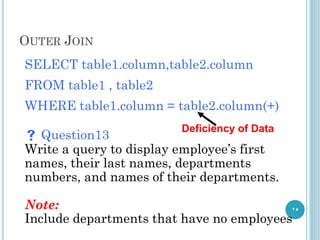 OUTER JOIN
25
SELECT table1.column,table2.column
FROM table1 , table2
WHERE table1.column = table2.column(+)
 Question13
Write a query to display employee’s first
names, their last names, departments
numbers, and names of their departments.
Note:
Include departments that have no employees
Deficiency of Data
 