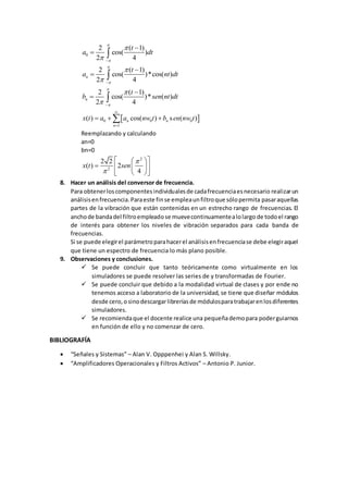 0
2 ( 1)
cos( )
2 4
t
a dt



 

 
2 ( 1)
cos( )*cos( )
2 4
n
t
a nt dt



 

 
2 ( 1)
cos( )* ( )
2 4
n
t
b sen nt dt



 

 
 0 0 0
1
( ) cos( ) s ( )n n
n
x t a a nw t b en nw t


  
Reemplazando y calculando
an=0
bn=0
2
2
2 2
( ) 2
4
x t sen


  
   
  
8. Hacer un análisis del conversor de frecuencia.
Para obtenerloscomponentesindividualesde cadafrecuenciaesnecesario realizarun
análisisenfrecuencia.Paraeste finse empleaunfiltroque sólopermita pasaraquellas
partes de la vibración que están contenidas en un estrecho rango de frecuencias. El
anchode bandadel filtroempleadose muevecontinuamentealolargo de todoel rango
de interés para obtener los niveles de vibración separados para cada banda de
frecuencias.
Si se puede elegirel parámetroparahacerel análisisenfrecuenciase debe elegiraquel
que tiene un espectro de frecuencia lo más plano posible.
9. Observaciones y conclusiones.
 Se puede concluir que tanto teóricamente como virtualmente en los
simuladores se puede resolver las series de y transformadas de Fourier.
 Se puede concluir que debido a la modalidad virtual de clases y por ende no
tenemos acceso a laboratorio de la universidad, se tiene que diseñar módulos
desde cero,o sinodescargarlibreríasde módulosparatrabajarenlosdiferentes
simuladores.
 Se recomiendaque el docente realice una pequeñademopara poderguiarnos
en función de ello y no comenzar de cero.
BIBLIOGRAFÍA
 “Señales y Sistemas” – Alan V. Opppenhei y Alan S. Willsky.
 “Amplificadores Operacionales y Filtros Activos” – Antonio P. Junior.
 