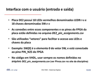 Interface com o usuário (entrada e saída)

 • Placa DE2 possui 18 LEDs vermelhos denominados LEDR17-0 e
   18 chaves denominadas SW17-0
 • As conexões entre esses componentes e os pinos do FPGA da
   placa estão definidas no arquivo DE2_pin_assignments.csv
 • São utilizados “vetores” para facilitar o acesso aos LEDs e
   chaves da placa
 • Exemplo: SW[0] é o elemento 0 do vetor SW, e está conectado
   ao pino PIN_N25 do FPGA
 • No código em VHDL, usar sempre os nomes definidos no
   arquivo DE2_pin_assignments.csv (ver Pinos.csv no site da disciplina)

                              EEL7020 – Sistemas Digitais             10/23
 