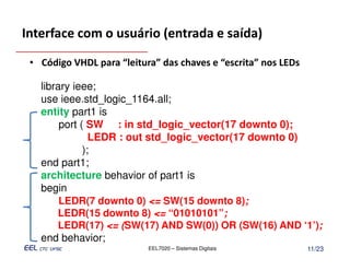Interface com o usuário (entrada e saída)

 • Código VHDL para “leitura” das chaves e “escrita” nos LEDs

   library ieee;
   use ieee.std_logic_1164.all;
   entity part1 is
        port ( SW : in std_logic_vector(17 downto 0);
                LEDR : out std_logic_vector(17 downto 0)
              );
   end part1;
   architecture behavior of part1 is
   begin
        LEDR(7 downto 0) <= SW(15 downto 8);
       LEDR(15 downto 8) <= “01010101”;
       LEDR(17) <= (SW(17) AND SW(0)) OR (SW(16) AND ‘1’);
   end behavior;
                           EEL7020 – Sistemas Digitais          11/23
 