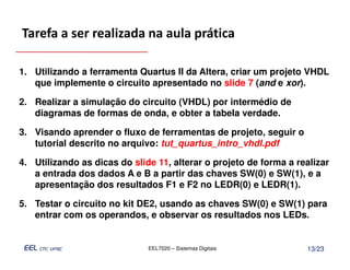 Tarefa a ser realizada na aula prática

1. Utilizando a ferramenta Quartus II da Altera, criar um projeto VHDL
   que implemente o circuito apresentado no slide 7 (and e xor).

2. Realizar a simulação do circuito (VHDL) por intermédio de
   diagramas de formas de onda, e obter a tabela verdade.

3. Visando aprender o fluxo de ferramentas de projeto, seguir o
   tutorial descrito no arquivo: tut_quartus_intro_vhdl.pdf

4. Utilizando as dicas do slide 11, alterar o projeto de forma a realizar
   a entrada dos dados A e B a partir das chaves SW(0) e SW(1), e a
   apresentação dos resultados F1 e F2 no LEDR(0) e LEDR(1).

5. Testar o circuito no kit DE2, usando as chaves SW(0) e SW(1) para
   entrar com os operandos, e observar os resultados nos LEDs.


                              EEL7020 – Sistemas Digitais          13/23
 