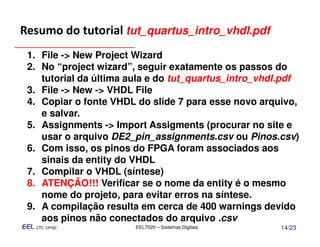 Resumo do tutorial tut_quartus_intro_vhdl.pdf
 1. File -> New Project Wizard
 2. No “project wizard”, seguir exatamente os passos do
    tutorial da última aula e do tut_quartus_intro_vhdl.pdf
 3. File -> New -> VHDL File
 4. Copiar o fonte VHDL do slide 7 para esse novo arquivo,
    e salvar.
 5. Assignments -> Import Assigments (procurar no site e
    usar o arquivo DE2_pin_assignments.csv ou Pinos.csv)
 6. Com isso, os pinos do FPGA foram associados aos
    sinais da entity do VHDL
 7. Compilar o VHDL (síntese)
 8. ATENÇÃO!!! Verificar se o nome da entity é o mesmo
    nome do projeto, para evitar erros na síntese.
 9. A compilação resulta em cerca de 400 warnings devido
    aos pinos não conectados do arquivo .csv
                        EEL7020 – Sistemas Digitais    14/23
 