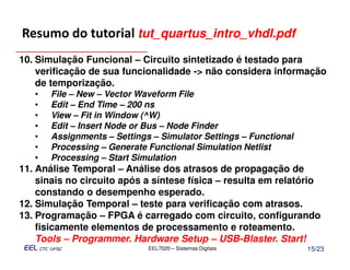 Resumo do tutorial tut_quartus_intro_vhdl.pdf
10. Simulação Funcional – Circuito sintetizado é testado para
    verificação de sua funcionalidade -> não considera informação
    de temporização.
   •   File – New – Vector Waveform File
   •   Edit – End Time – 200 ns
   •   View – Fit in Window (^W)
   •   Edit – Insert Node or Bus – Node Finder
   •   Assignments – Settings – Simulator Settings – Functional
   •   Processing – Generate Functional Simulation Netlist
   •   Processing – Start Simulation
11. Análise Temporal – Análise dos atrasos de propagação de
    sinais no circuito após a síntese física – resulta em relatório
    constando o desempenho esperado.
12. Simulação Temporal – teste para verificação com atrasos.
13. Programação – FPGA é carregado com circuito, configurando
    fisicamente elementos de processamento e roteamento.
    Tools – Programmer. Hardware Setup – USB-Blaster. Start!
                             EEL7020 – Sistemas Digitais          15/23
 