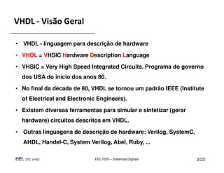 VHDL - Visão Geral

• VHDL - linguagem para descrição de hardware

• VHDL = VHSIC Hardware Description Language

• VHSIC = Very High Speed Integrated Circuits. Programa do governo
  dos USA do início dos anos 80.

• No final da década de 80, VHDL se tornou um padrão IEEE (Institute
  of Electrical and Electronic Engineers).

• Existem diversas ferramentas para simular e sintetizar (gerar
  hardware) circuitos descritos em VHDL.

• Outras linguagens de descrição de hardware: Verilog, SystemC,
  AHDL, Handel-C, System Verilog, Abel, Ruby, ...

                             EEL7020 – Sistemas Digitais          3/23
 
