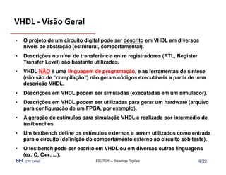 VHDL - Visão Geral
•   O projeto de um circuito digital pode ser descrito em VHDL em diversos
    níveis de abstração (estrutural, comportamental).
•   Descrições no nível de transferência entre registradores (RTL, Register
    Transfer Level) são bastante utilizadas.
•   VHDL NÃO é uma linguagem de programação, e as ferramentas de síntese
    (não são de “compilação”) não geram códigos executáveis a partir de uma
    descrição VHDL.
•   Descrições em VHDL podem ser simuladas (executadas em um simulador).
•   Descrições em VHDL podem ser utilizadas para gerar um hardware (arquivo
    para configuração de um FPGA, por exemplo).
•   A geração de estímulos para simulação VHDL é realizada por intermédio de
    testbenches.
•   Um testbench define os estímulos externos a serem utilizados como entrada
    para o circuito (definição do comportamento externo ao circuito sob teste).
•   O testbench pode ser escrito em VHDL ou em diversas outras linguagens
    (ex. C, C++, ...).
                                 EEL7020 – Sistemas Digitais                  4/23
 