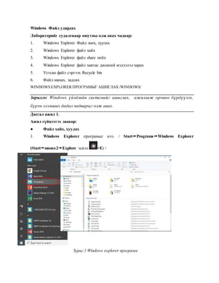 Windows Файл удирдах
Лабораторийг судалснаар оюутны олж авах чадвар:
1. Windows Explorer Файл зөөх, хуулах
2. Windows Explorer файл хайх
3. Windows Explorer файл share хийх
4. Windows Explorer файл хавтас дискний мэдээлэл харах
5. Устсан файл сэргээх Recycle bin
6. Файл шахах, задлах
WINDOWS EXPLORER ПРОГРАМЫГ АШИГЛАХ/WINDOWS/
Зорилго: Windows үйлдлийн системийг ашиглах, ажиллаж орчноо бүрдүүлэх,
бүрэн эзэмших дадал чадварыг олж авах.
Дасгал ажил 1.
Ажил гүйцэтгэх заавар:
● Файл хайх, хуулах
1. Windows Explorer програмыг нээ. / StartProgramsWindows Explorer
(Startmouse2Explore эсвэл +E) /
Зураг.1 Windows explorer программ
 