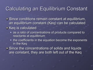 Calculating an Equilibrium Constant Since conditions remain constant at equilibrium, an equilibrium constant (Keq) can be calculated Keq is calculated  as a ratio of concentrations of products compared to reactants at equilibrium the coefficients in the equation become the exponents in the Keq Since the concentrations of solids and liquids are constant, they are both left out of the Keq 