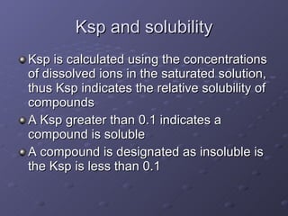 Ksp and solubility Ksp is calculated using the concentrations of dissolved ions in the saturated solution, thus Ksp indicates the relative solubility of compounds A Ksp greater than 0.1 indicates a compound is soluble A compound is designated as insoluble is the Ksp is less than 0.1  